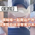 跟妹妹一起爬山户外野战爆裂白丝淫臀蜜穴太爽了